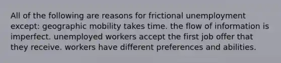 All of the following are reasons for frictional unemployment except: geographic mobility takes time. the flow of information is imperfect. unemployed workers accept the first job offer that they receive. workers have different preferences and abilities.