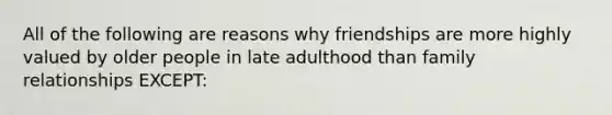 All of the following are reasons why friendships are more highly valued by older people in late adulthood than family relationships EXCEPT: