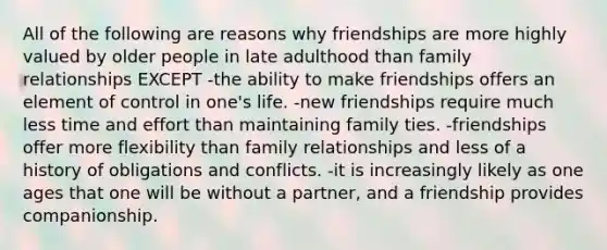 All of the following are reasons why friendships are more highly valued by older people in late adulthood than family relationships EXCEPT -the ability to make friendships offers an element of control in one's life. -new friendships require much less time and effort than maintaining family ties. -friendships offer more flexibility than family relationships and less of a history of obligations and conflicts. -it is increasingly likely as one ages that one will be without a partner, and a friendship provides companionship.