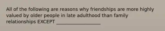 All of the following are reasons why friendships are more highly valued by older people in late adulthood than family relationships EXCEPT ___________________