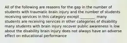 All of the following are reasons for the gap in the number of students with traumatic brain injury and the number of students receiving services in this category except ________. many students are receiving services in other categories of disability many students with brain injury recover public awareness is low about the disability brain injury does not always have an adverse effect on educational performance