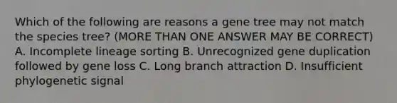 Which of the following are reasons a gene tree may not match the species tree? (MORE THAN ONE ANSWER MAY BE CORRECT) A. Incomplete lineage sorting B. Unrecognized gene duplication followed by gene loss C. Long branch attraction D. Insufficient phylogenetic signal