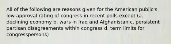 All of the following are reasons given for the American public's low approval rating of congress in recent polls except (a. declining economy b. wars in Iraq and Afghanistan c. persistent partisan disagreements within congress d. term limits for congresspersons)