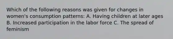 Which of the following reasons was given for changes in women's consumption patterns: A. Having children at later ages B. Increased participation in the labor force C. The spread of feminism