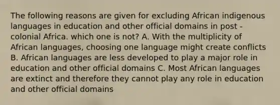 The following reasons are given for excluding African indigenous languages in education and other official domains in post - colonial Africa. which one is not? A. With the multiplicity of African languages, choosing one language might create conflicts B. African languages are less developed to play a major role in education and other official domains C. Most African languages are extinct and therefore they cannot play any role in education and other official domains