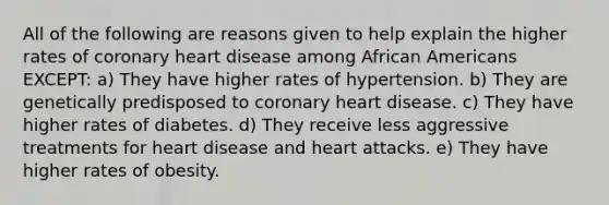 All of the following are reasons given to help explain the higher rates of coronary heart disease among African Americans EXCEPT: a) They have higher rates of hypertension. b) They are genetically predisposed to coronary heart disease. c) They have higher rates of diabetes. d) They receive less aggressive treatments for heart disease and heart attacks. e) They have higher rates of obesity.