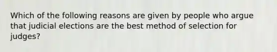 Which of the following reasons are given by people who argue that judicial elections are the best method of selection for judges?