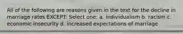 All of the following are reasons given in the text for the decline in marriage rates EXCEPT: Select one: a. individualism b. racism c. economic insecurity d. increased expectations of marriage