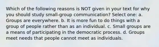 Which of the following reasons is NOT given in your text for why you should study small-group communication? Select one: a. Groups are everywhere. b. It is more fun to do things with a group of people rather than as an individual. c. Small groups are a means of participating in the democratic process. d. Groups meet needs that people cannot meet as individuals.