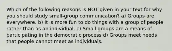 Which of the following reasons is NOT given in your text for why you should study small-group communication? a) Groups are everywhere. b) It is more fun to do things with a group of people rather than as an individual. c) Small groups are a means of participating in the democratic process d) Groups meet needs that people cannot meet as individuals.