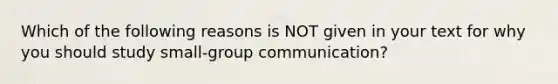 Which of the following reasons is NOT given in your text for why you should study small-group communication?