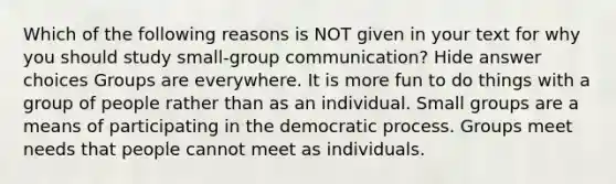 Which of the following reasons is NOT given in your text for why you should study small-group communication? Hide answer choices Groups are everywhere. It is more fun to do things with a group of people rather than as an individual. Small groups are a means of participating in the democratic process. Groups meet needs that people cannot meet as individuals.