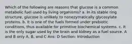 Which of the following are reasons that glucose is a common metabolic fuel used by living organisms? a. In its stable ring structure, glucose is unlikely to nonezymatically glycosylate proteins. b. It is one of the fuels formed under prebiotic conditions, thus available for primitive biochemical systems. c. It is the only sugar used by the brain and kidney as a fuel source. A and B only A, B, and C Ans: D Section: Introduction