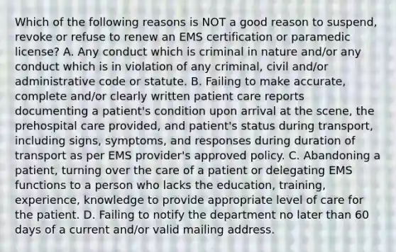 Which of the following reasons is NOT a good reason to suspend, revoke or refuse to renew an EMS certification or paramedic license? A. Any conduct which is criminal in nature and/or any conduct which is in violation of any criminal, civil and/or administrative code or statute. B. Failing to make accurate, complete and/or clearly written patient care reports documenting a patient's condition upon arrival at the scene, the prehospital care provided, and patient's status during transport, including signs, symptoms, and responses during duration of transport as per EMS provider's approved policy. C. Abandoning a patient, turning over the care of a patient or delegating EMS functions to a person who lacks the education, training, experience, knowledge to provide appropriate level of care for the patient. D. Failing to notify the department no later than 60 days of a current and/or valid mailing address.