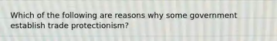 Which of the following are reasons why some government establish trade protectionism?