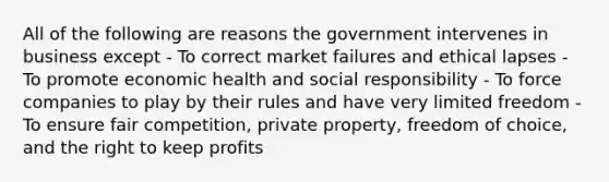 All of the following are reasons the government intervenes in business except - To correct market failures and ethical lapses - To promote economic health and social responsibility - To force companies to play by their rules and have very limited freedom - To ensure fair competition, private property, freedom of choice, and the right to keep profits