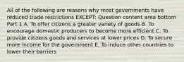 All of the following are reasons why most governments have reduced trade restrictions​ EXCEPT: Question content area bottom Part 1 A. To offer citizens a greater variety of goods B. To encourage domestic producers to become more efficient C. To provide citizens goods and services at lower prices D. To secure more income for the government E. To induce other countries to lower their barriers