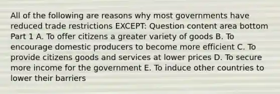 All of the following are reasons why most governments have reduced trade restrictions​ EXCEPT: Question content area bottom Part 1 A. To offer citizens a greater variety of goods B. To encourage domestic producers to become more efficient C. To provide citizens goods and services at lower prices D. To secure more income for the government E. To induce other countries to lower their barriers