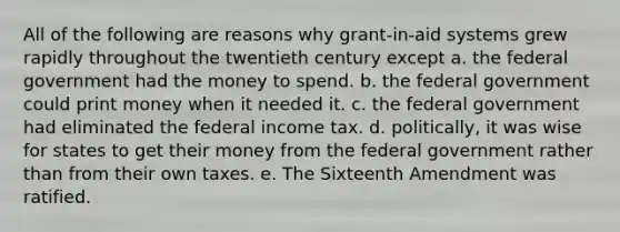 All of the following are reasons why grant-in-aid systems grew rapidly throughout the twentieth century except a. the federal government had the money to spend. b. the federal government could print money when it needed it. c. the federal government had eliminated the federal income tax. d. politically, it was wise for states to get their money from the federal government rather than from their own taxes. e. The Sixteenth Amendment was ratified.