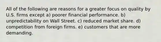 All of the following are reasons for a greater focus on quality by U.S. firms except a) poorer financial performance. b) unpredictability on Wall Street. c) reduced market share. d) competition from foreign firms. e) customers that are more demanding.