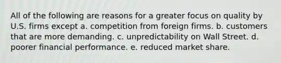 All of the following are reasons for a greater focus on quality by U.S. firms except a. competition from foreign firms. b. customers that are more demanding. c. unpredictability on Wall Street. d. poorer financial performance. e. reduced market share.