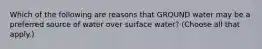Which of the following are reasons that GROUND water may be a preferred source of water over surface water? (Choose all that apply.)