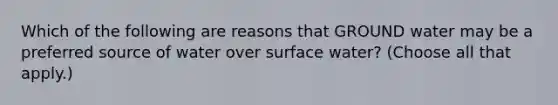 Which of the following are reasons that GROUND water may be a preferred source of water over surface water? (Choose all that apply.)