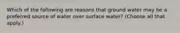 Which of the following are reasons that ground water may be a preferred source of water over surface water? (Choose all that apply.)