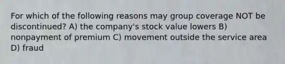 For which of the following reasons may group coverage NOT be discontinued? A) the company's stock value lowers B) nonpayment of premium C) movement outside the service area D) fraud