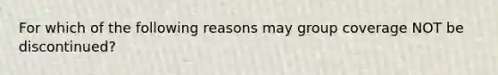 For which of the following reasons may group coverage NOT be discontinued?