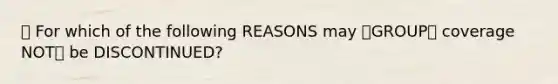 🔴 For which of the following REASONS may 🔷GROUP🏘️ coverage NOT❌ be DISCONTINUED?