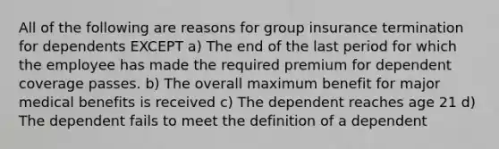 All of the following are reasons for group insurance termination for dependents EXCEPT a) The end of the last period for which the employee has made the required premium for dependent coverage passes. b) The overall maximum benefit for major medical benefits is received c) The dependent reaches age 21 d) The dependent fails to meet the definition of a dependent