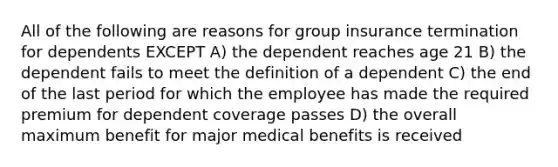 All of the following are reasons for group insurance termination for dependents EXCEPT A) the dependent reaches age 21 B) the dependent fails to meet the definition of a dependent C) the end of the last period for which the employee has made the required premium for dependent coverage passes D) the overall maximum benefit for major medical benefits is received