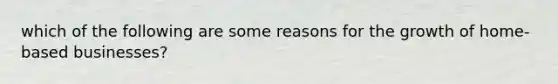 which of the following are some reasons for the growth of home-based businesses?