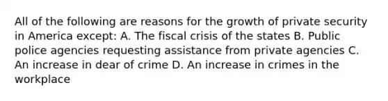 All of the following are reasons for the growth of private security in America except: A. The fiscal crisis of the states B. Public police agencies requesting assistance from private agencies C. An increase in dear of crime D. An increase in crimes in the workplace