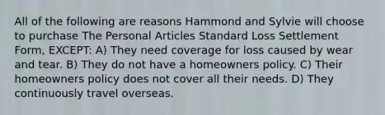 All of the following are reasons Hammond and Sylvie will choose to purchase The Personal Articles Standard Loss Settlement Form, EXCEPT: A) They need coverage for loss caused by wear and tear. B) They do not have a homeowners policy. C) Their homeowners policy does not cover all their needs. D) They continuously travel overseas.