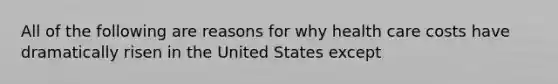 All of the following are reasons for why health care costs have dramatically risen in the United States except