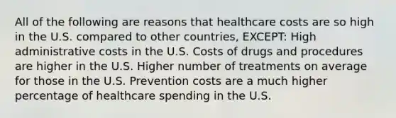 All of the following are reasons that healthcare costs are so high in the U.S. compared to other countries, EXCEPT: High administrative costs in the U.S. Costs of drugs and procedures are higher in the U.S. Higher number of treatments on average for those in the U.S. Prevention costs are a much higher percentage of healthcare spending in the U.S.