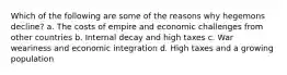 Which of the following are some of the reasons why hegemons decline? a. The costs of empire and economic challenges from other countries b. Internal decay and high taxes c. War weariness and economic integration d. High taxes and a growing population