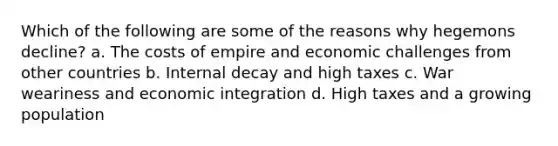 Which of the following are some of the reasons why hegemons decline? a. The costs of empire and economic challenges from other countries b. Internal decay and high taxes c. War weariness and economic integration d. High taxes and a growing population