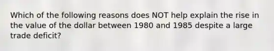 Which of the following reasons does NOT help explain the rise in the value of the dollar between 1980 and 1985 despite a large trade deficit?