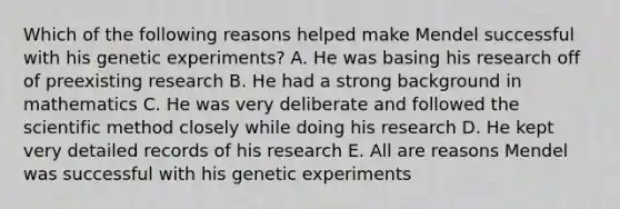 Which of the following reasons helped make Mendel successful with his genetic experiments? A. He was basing his research off of preexisting research B. He had a strong background in mathematics C. He was very deliberate and followed the scientific method closely while doing his research D. He kept very detailed records of his research E. All are reasons Mendel was successful with his genetic experiments