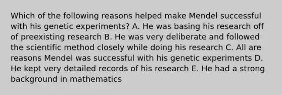 Which of the following reasons helped make Mendel successful with his genetic experiments? A. He was basing his research off of preexisting research B. He was very deliberate and followed <a href='https://www.questionai.com/knowledge/koXrTCHtT5-the-scientific-method' class='anchor-knowledge'>the scientific method</a> closely while doing his research C. All are reasons Mendel was successful with his genetic experiments D. He kept very detailed records of his research E. He had a strong background in mathematics