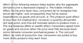 Which of the following reasons helps explain why the aggregate demand curve is downward sloping? a. The hidden inflation effect: As the price level rises, consumers fail to recognize that prices are higher, and consequently they fail to reduce expenditures on goods and services. b. The producer-push effect: At less than full employment, increases in quantity demanded will raise price, and thus will motivate sellers to produce more. c. The real balances effect or wealth effect: Consumers spend more on goods and services when the price level falls because lower prices increase consumer purchasing power. d. The cost-pull effect: As costs of production rise, consumers are pulled to buy more of the products they want most.