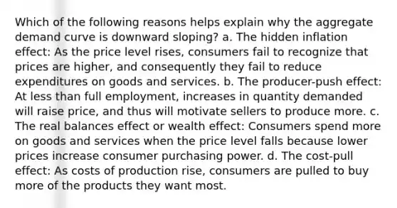 Which of the following reasons helps explain why the aggregate demand curve is downward sloping? a. The hidden inflation effect: As the price level rises, consumers fail to recognize that prices are higher, and consequently they fail to reduce expenditures on goods and services. b. The producer-push effect: At less than full employment, increases in quantity demanded will raise price, and thus will motivate sellers to produce more. c. The real balances effect or wealth effect: Consumers spend more on goods and services when the price level falls because lower prices increase consumer purchasing power. d. The cost-pull effect: As costs of production rise, consumers are pulled to buy more of the products they want most.