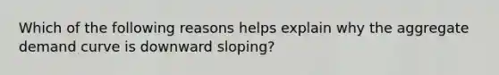 Which of the following reasons helps explain why the <a href='https://www.questionai.com/knowledge/kSskzAHMj5-aggregate-demand-curve' class='anchor-knowledge'><a href='https://www.questionai.com/knowledge/kXfli79fsU-aggregate-demand' class='anchor-knowledge'>aggregate demand</a> curve</a> is downward sloping?