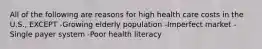 All of the following are reasons for high health care costs in the U.S., EXCEPT -Growing elderly population -Imperfect market -Single payer system -Poor health literacy