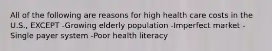 All of the following are reasons for high health care costs in the U.S., EXCEPT -Growing elderly population -Imperfect market -Single payer system -Poor health literacy