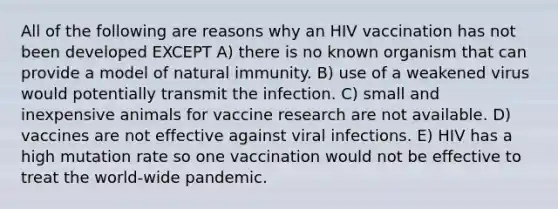 All of the following are reasons why an HIV vaccination has not been developed EXCEPT A) there is no known organism that can provide a model of natural immunity. B) use of a weakened virus would potentially transmit the infection. C) small and inexpensive animals for vaccine research are not available. D) vaccines are not effective against viral infections. E) HIV has a high mutation rate so one vaccination would not be effective to treat the world-wide pandemic.