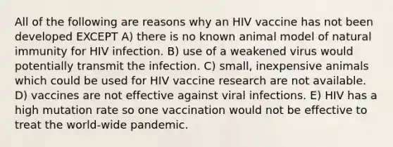 All of the following are reasons why an HIV vaccine has not been developed EXCEPT A) there is no known animal model of natural immunity for HIV infection. B) use of a weakened virus would potentially transmit the infection. C) small, inexpensive animals which could be used for HIV vaccine research are not available. D) vaccines are not effective against viral infections. E) HIV has a high mutation rate so one vaccination would not be effective to treat the world-wide pandemic.